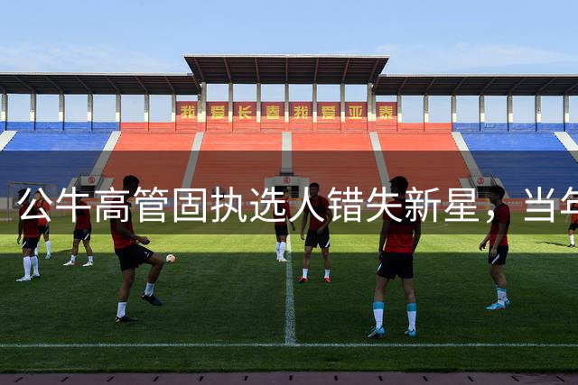 公牛高管固执选人错失新星，当年看轻如今悔恨
