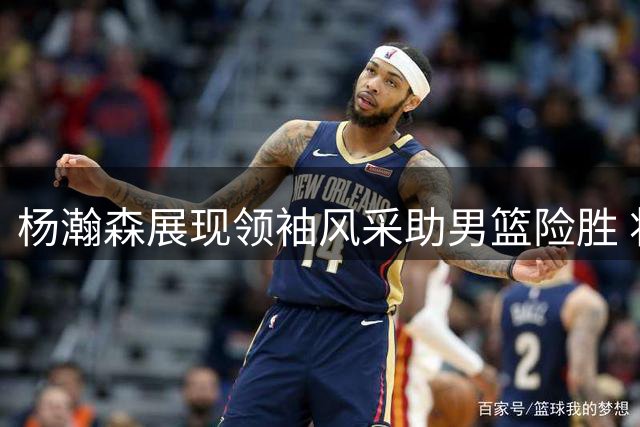 杨瀚森展现领袖风采助男篮险胜 将赴美备战引关注