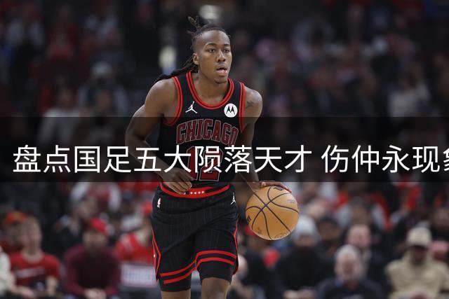 盘点国足五大陨落天才 伤仲永现象令人唏嘘