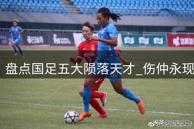 盘点国足五大陨落天才 伤仲永现象令人唏嘘